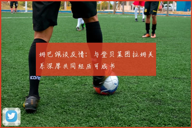 姆巴佩谈友情：与登贝莱图拉姆关系深厚共同经历可成书