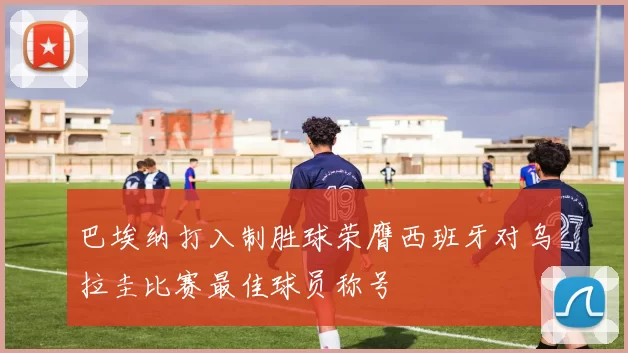 巴埃纳打入制胜球荣膺西班牙对乌拉圭比赛最佳球员称号