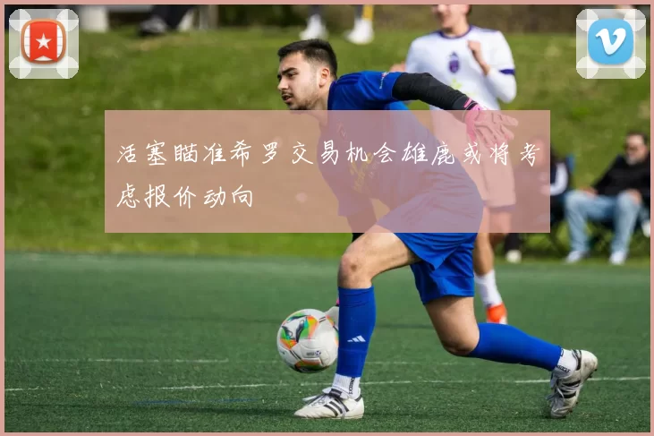 活塞瞄准希罗交易机会雄鹿或将考虑报价动向
