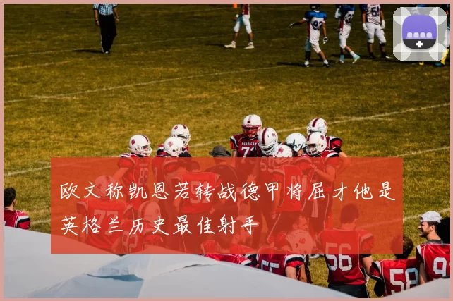 欧文称凯恩若转战德甲将屈才他是英格兰历史最佳射手