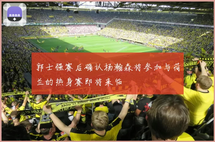 郭士强赛后确认杨瀚森将参加与荷兰的热身赛即将来临