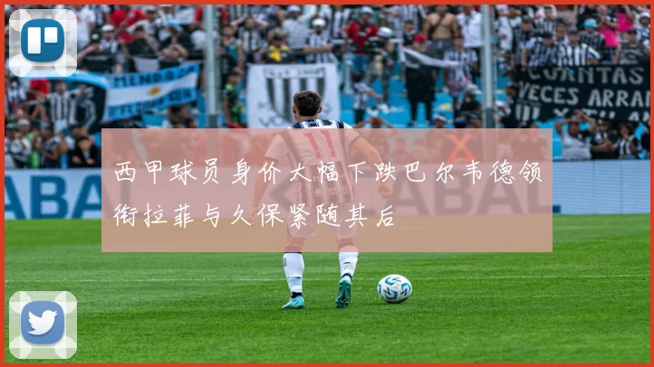 西甲球员身价大幅下跌巴尔韦德领衔拉菲与久保紧随其后