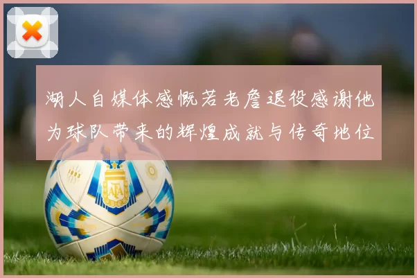 湖人自媒体感慨若老詹退役感谢他为球队带来的辉煌成就与传奇地位