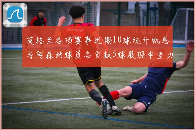 英格兰各项赛事近期10球统计凯恩与阿森纳球员各贡献5球展现中坚力量