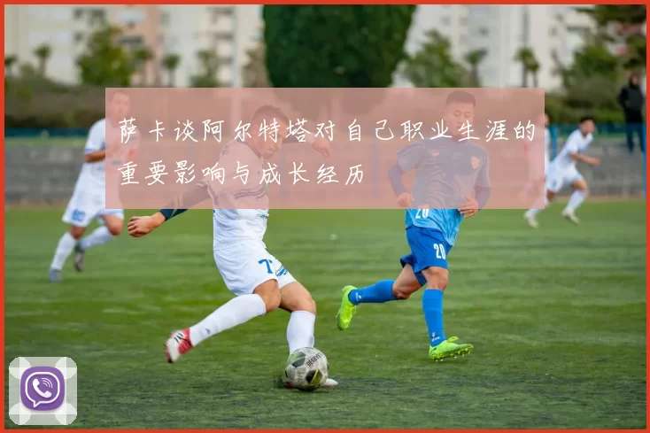萨卡谈阿尔特塔对自己职业生涯的重要影响与成长经历