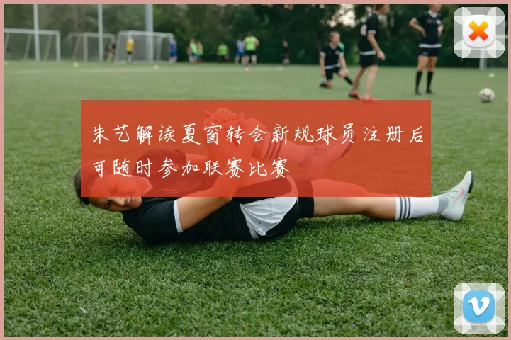 朱艺解读夏窗转会新规球员注册后可随时参加联赛比赛