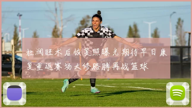 杜润旺术后恢复照曝光期待早日康复重返赛场大修胳膊再战篮球