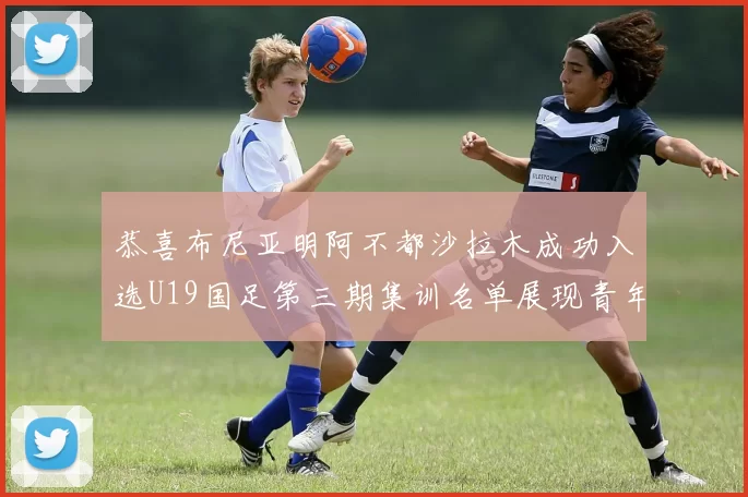 恭喜布尼亚明阿不都沙拉木成功入选U19国足第三期集训名单展现青年才俊风采