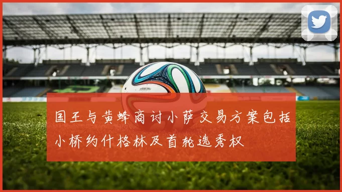 国王与黄蜂商讨小萨交易方案包括小桥约什格林及首轮选秀权