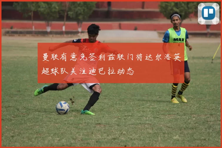 曼联有意免签利兹联门将达尔洛英超球队关注迪巴拉动态