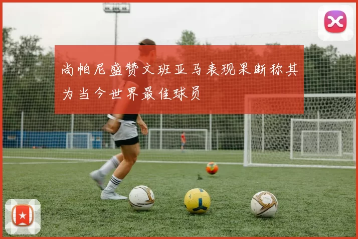 尚帕尼盛赞文班亚马表现果断称其为当今世界最佳球员