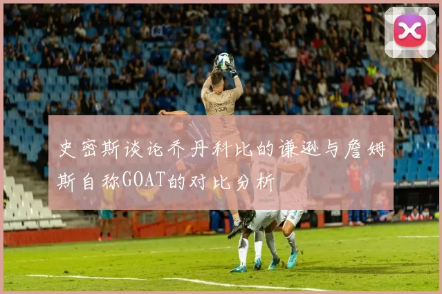 史密斯谈论乔丹科比的谦逊与詹姆斯自称GOAT的对比分析