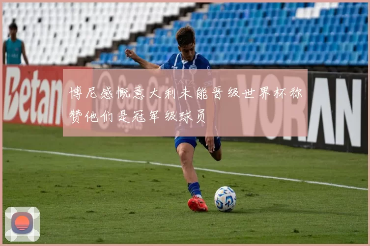 博尼感慨意大利未能晋级世界杯称赞他们是冠军级球员