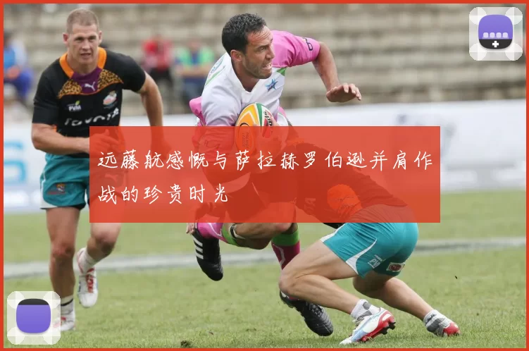 远藤航感慨与萨拉赫罗伯逊并肩作战的珍贵时光