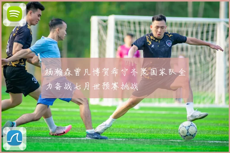 杨瀚森曾凡博贺希宁齐聚国家队全力备战七月世预赛挑战
