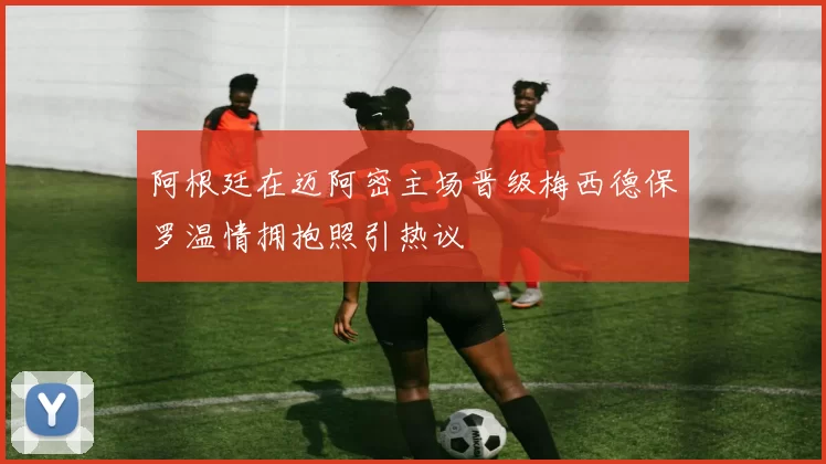 阿根廷在迈阿密主场晋级梅西德保罗温情拥抱照引热议