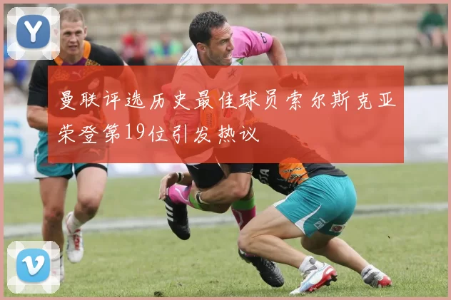 曼联评选历史最佳球员索尔斯克亚荣登第19位引发热议